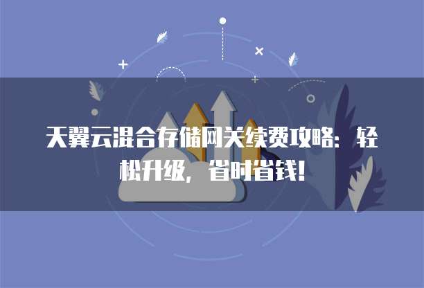 天翼云混合存储网关续费攻略：轻松升级，省时省钱！