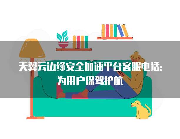 天翼云边缘安全加速平台客服电话: 为用户保驾护航
