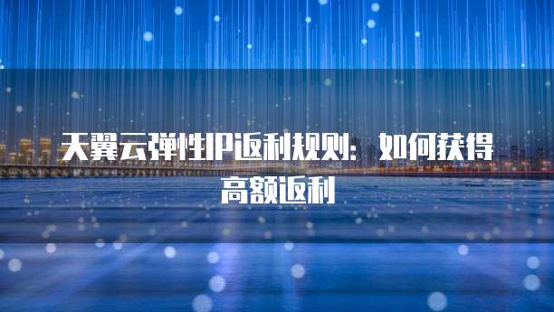 天翼云弹性IP返利规则:如何获得高额返利