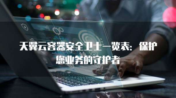 天翼云容器安全卫士一览表:保护您业务的守护者