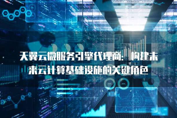 天翼云微服务引擎代理商:构建未来云计算基础设施的关键角色