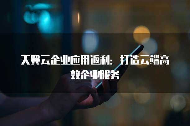 天翼云企业应用返利:打造云端高效企业服务