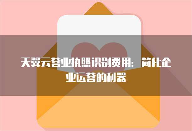 天翼云营业执照识别费用：简化企业运营的利器
