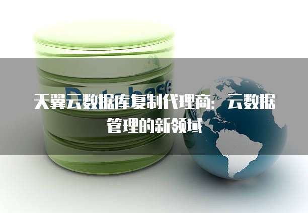 天翼云数据库复制代理商:云数据管理的新领域