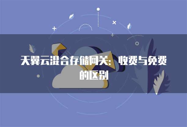 天翼云混合存储网关:收费与免费的区别