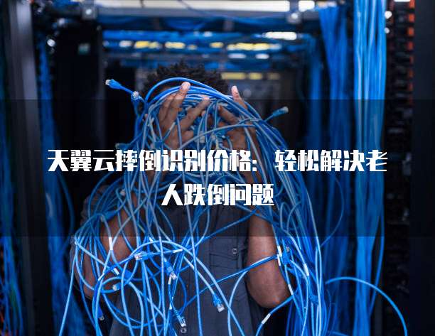 天翼云摔倒识别价格:轻松解决老人跌倒问题