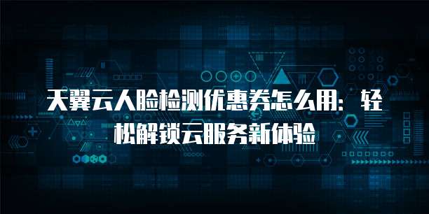 天翼云人脸检测优惠券怎么用:轻松解锁云服务新体验