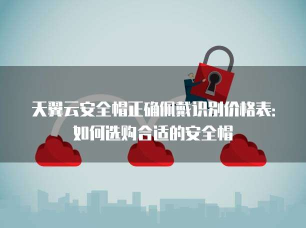 天翼云安全帽正确佩戴识别价格表:如何选购合适的安全帽