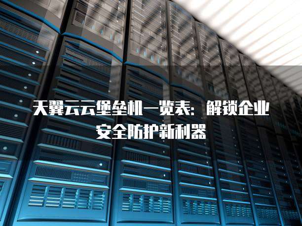 天翼云云堡垒机一览表:解锁企业安全防护新利器