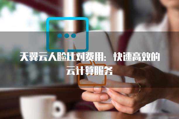 天翼云人脸比对费用:快速高效的云计算服务