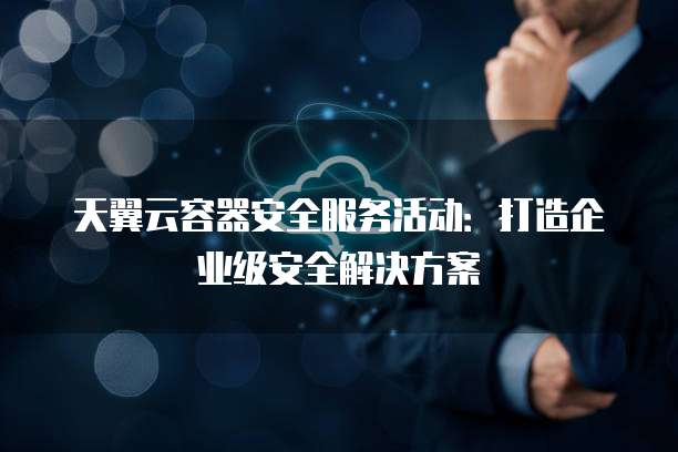 天翼云容器安全服务活动:打造企业级安全解决方案
