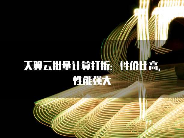 天翼云批量计算打折:性价比高,性能强大