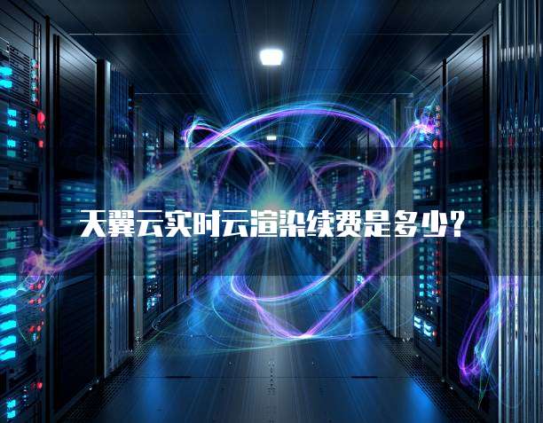 天翼云实时云渲染续费是多少？