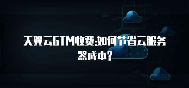 天翼云GTM收费:如何节省云服务器成本?