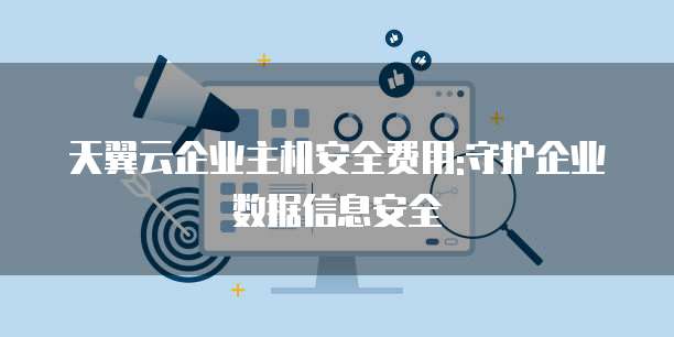 天翼云企业主机安全费用:守护企业数据信息安全