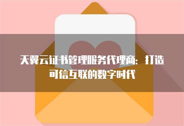 天翼云证书管理服务代理商:打造可信互联的数字时代