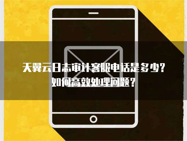 天翼云日志审计客服电话是多少?如何高效处理问题?