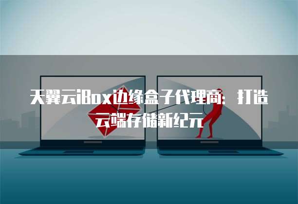 天翼云iBox边缘盒子代理商:打造云端存储新纪元