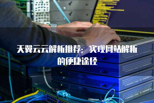 天翼云云解析推荐:实现网站解析的便捷途径