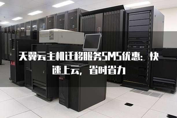 天翼云主机迁移服务SMS优惠:快速上云,省时省力