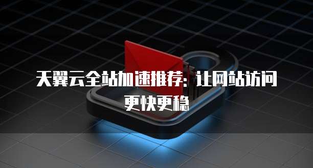 天翼云全站加速推荐: 让网站访问更快更稳
