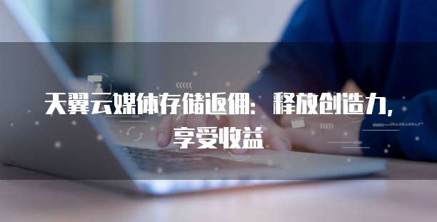 天翼云媒体存储返佣:释放创造力,享受收益