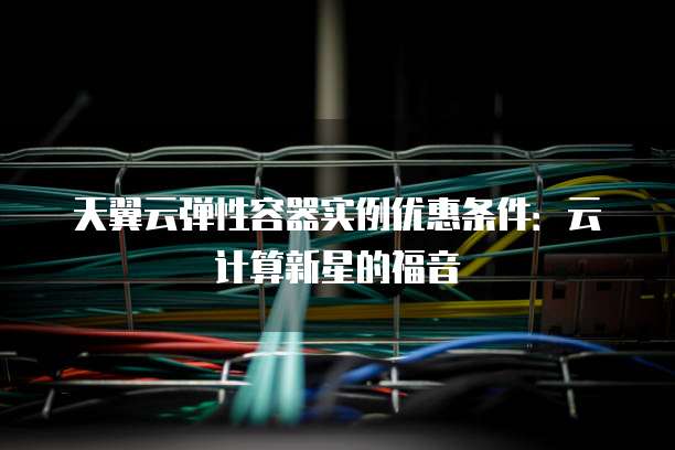 天翼云弹性容器实例优惠条件:云计算新星的福音