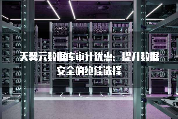 天翼云数据库审计优惠:提升数据安全的绝佳选择