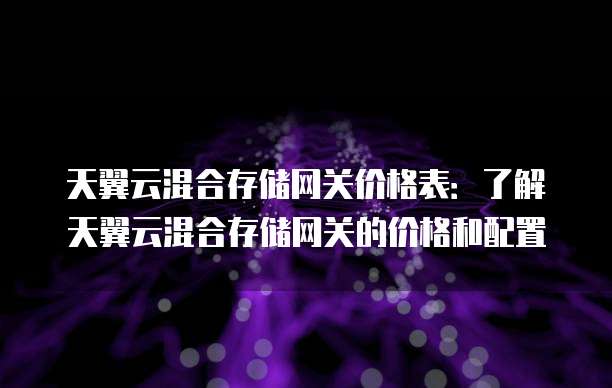 天翼云混合存储网关价格表:了解天翼云混合存储网关的价格和配置