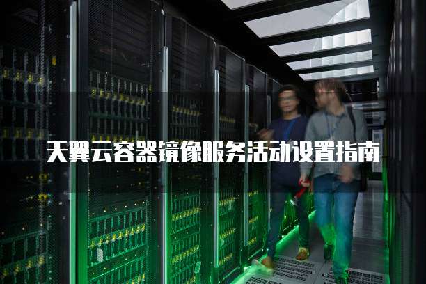 天翼云容器镜像服务活动设置指南