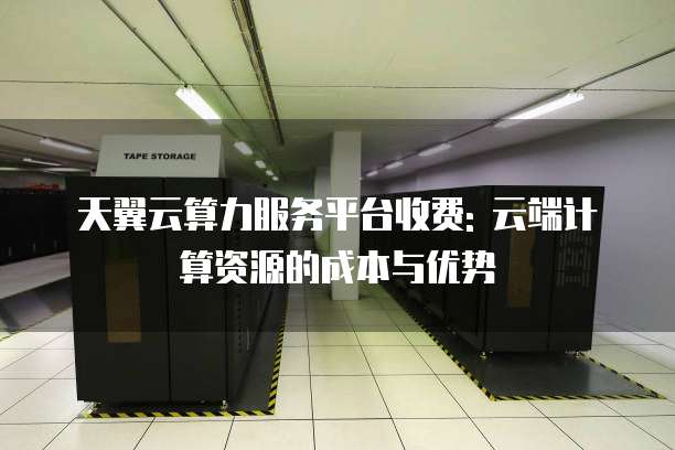 天翼云算力服务平台收费: 云端计算资源的成本与优势