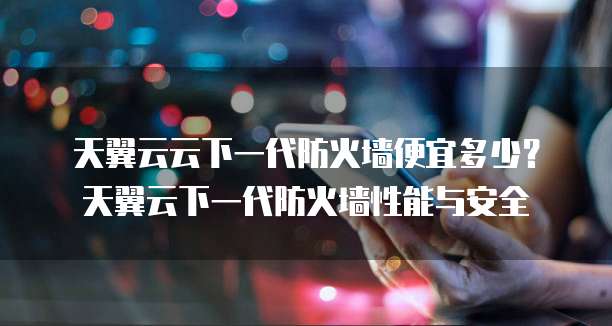 天翼云云下一代防火墙便宜多少?天翼云下一代防火墙性能与安全