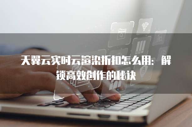 天翼云实时云渲染折扣怎么用:解锁高效创作的秘诀