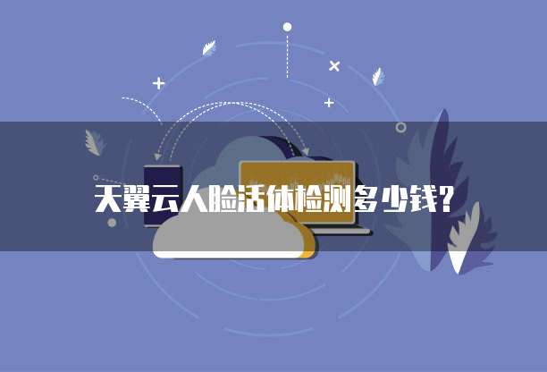 天翼云人脸活体检测多少钱?