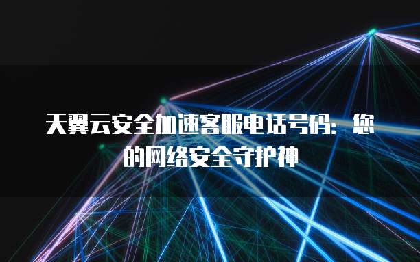 天翼云安全加速客服电话号码:您的网络安全守护神