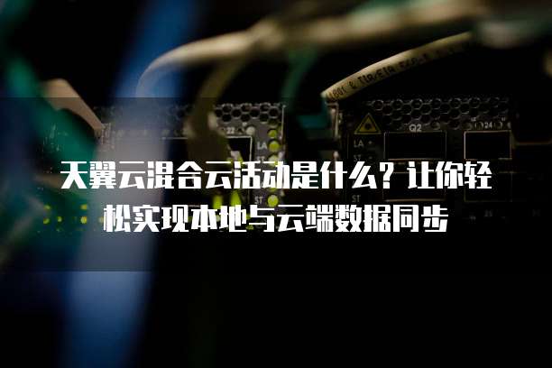 天翼云混合云活动是什么？让你轻松实现本地与云端数据同步