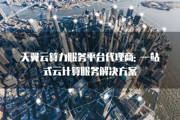 天翼云算力服务平台代理商: 一站式云计算服务解决方案
