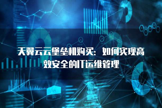天翼云云堡垒机购买:如何实现高效安全的IT运维管理