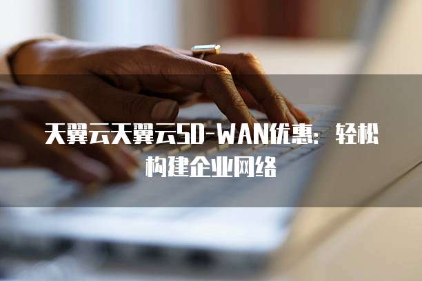 天翼云天翼云SD-WAN优惠:轻松构建企业网络