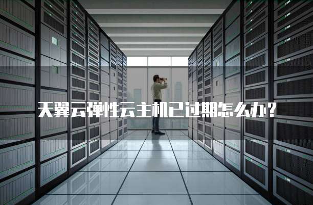 天翼云弹性云主机已过期怎么办?