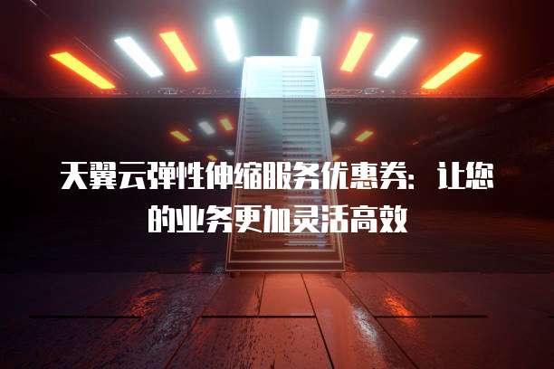 天翼云弹性伸缩服务优惠券:让您的业务更加灵活高效