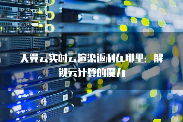 天翼云实时云渲染返利在哪里：解锁云计算的魔力