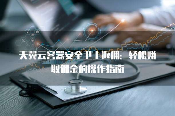 天翼云容器安全卫士返佣:轻松赚取佣金的操作指南
