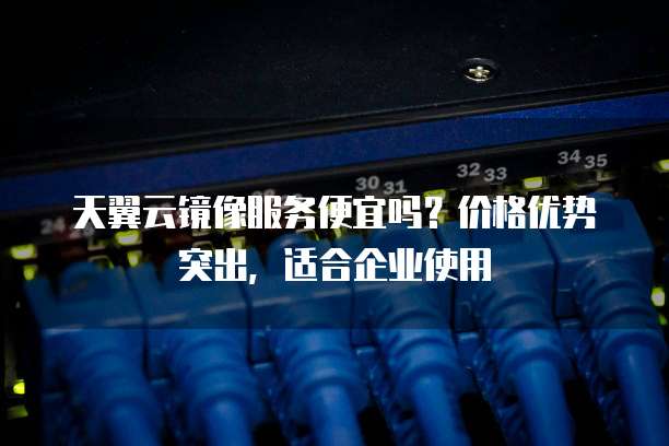 天翼云镜像服务便宜吗?价格优势突出,适合企业使用