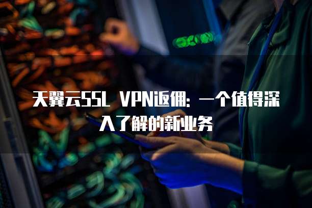 天翼云SSL VPN返佣: 一个值得深入了解的新业务
