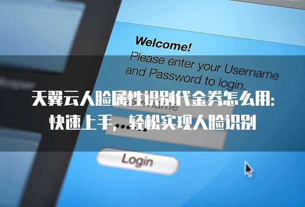 天翼云人脸属性识别代金券怎么用:快速上手,轻松实现人脸识别