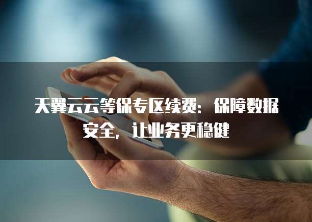天翼云云等保专区续费:保障数据安全,让业务更稳健