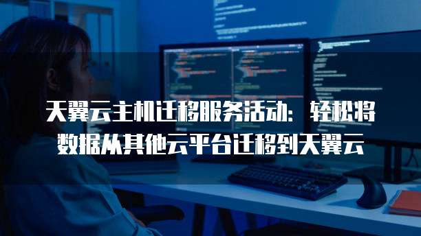 天翼云主机迁移服务活动:轻松将数据从其他云平台迁移到天翼云