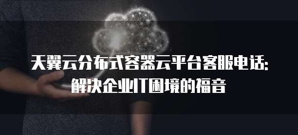 天翼云分布式容器云平台客服电话: 解决企业IT困境的福音