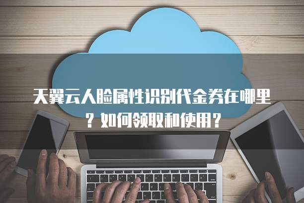 天翼云人脸属性识别代金券在哪里?如何领取和使用?